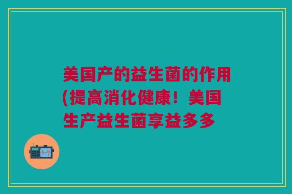 美国产的益生菌的作用(提高消化健康!美国生产益生菌享益多多