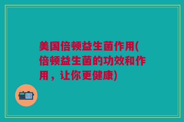 美国倍顿益生菌作用(倍顿益生菌的功效和作用,让你更健康)