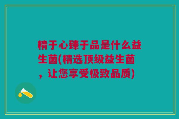 精于心臻于品是什么益生菌(精选顶级益生菌,让您享受极致品质)