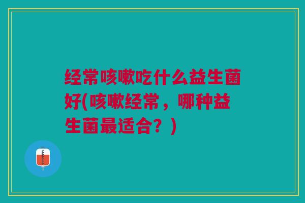 经常吃什么益生菌好(经常,哪种益生菌适合?) 经常吃什么益生菌好(经常,哪种益生菌适合?)