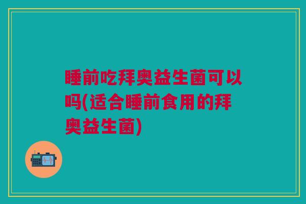 睡前吃拜奥益生菌可以吗(适合睡前食用的拜奥益生菌)