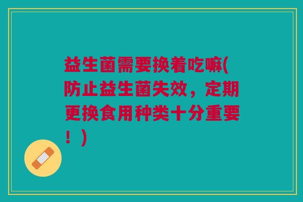 益生菌需要换着吃嘛(防止益生菌失效,定期更换食用种类十分重要!)