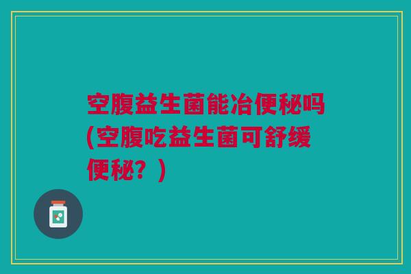 空腹益生菌能冶便秘吗(空腹吃益生菌可舒缓便秘?)