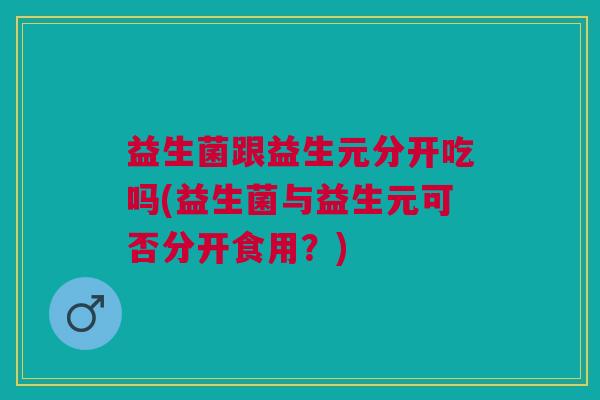 益生菌跟益生元分开吃吗(益生菌与益生元可否分开食用?)