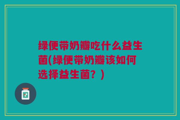绿便带奶瓣吃什么益生菌(绿便带奶瓣该如何选择益生菌?)