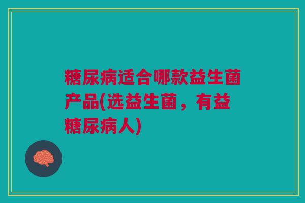 糖尿病适合哪款益生菌产品(选益生菌,有益糖尿病人)