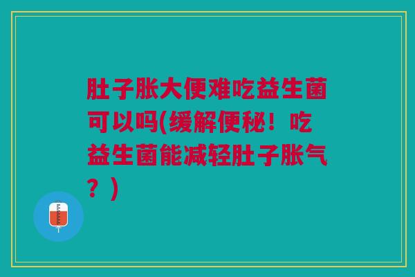 肚子胀大便难吃益生菌可以吗(缓解便秘!吃益生菌能减轻肚子胀气?)