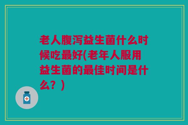 老人腹泻益生菌什么时候吃最好(老年人服用益生菌的最佳时间是什么?)