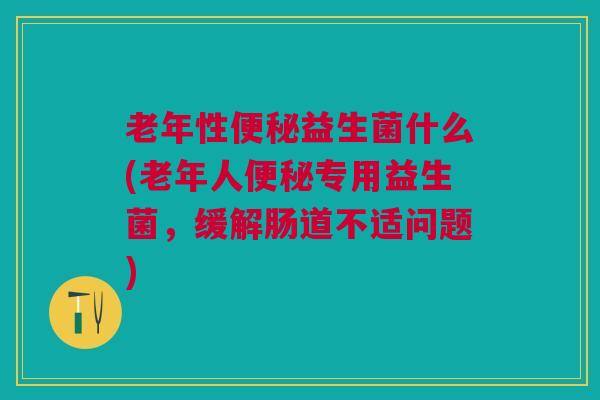 老年性益生菌什么(老年人专用益生菌，缓解肠道不适问题)