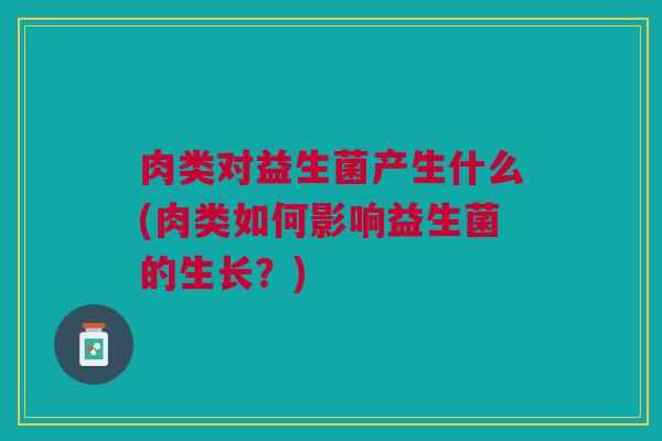 肉类对益生菌产生什么(肉类如何影响益生菌的生长?) 肉类对益生菌产生什么(肉类如何影响益生菌的生长?)