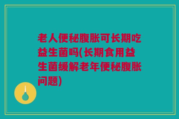 老人便秘腹胀可长期吃益生菌吗(长期食用益生菌缓解老年便秘腹胀问题)