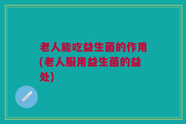 老人能吃益生菌的作用(老人服用益生菌的益处)