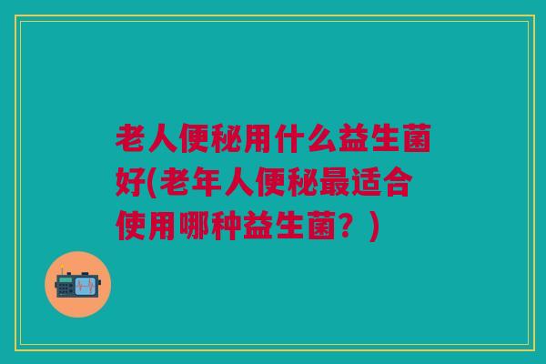 老人便秘用什么益生菌好(老年人便秘最适合使用哪种益生菌?)