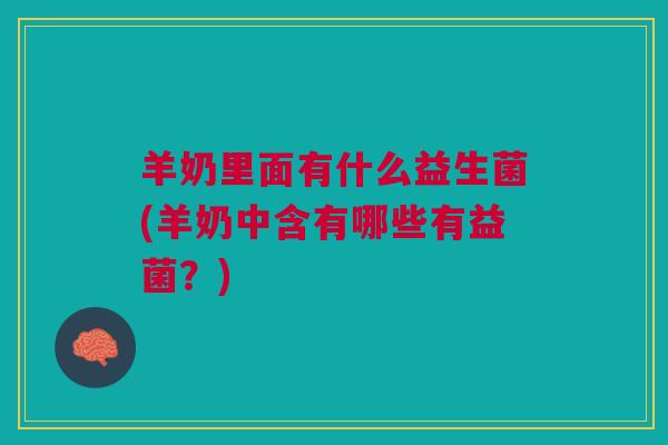羊奶里面有什么益生菌(羊奶中含有哪些有益菌?)