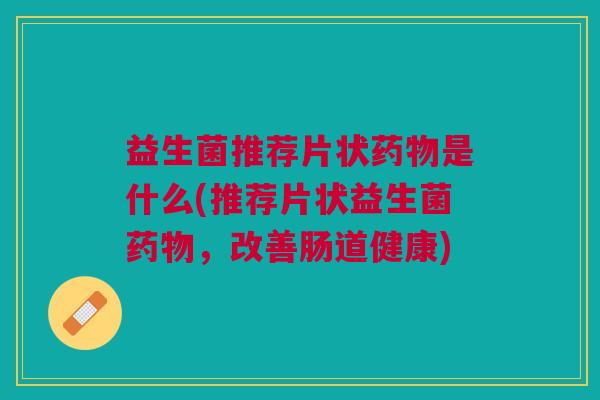益生菌推荐片状药物是什么(推荐片状益生菌药物,改善肠道健康)