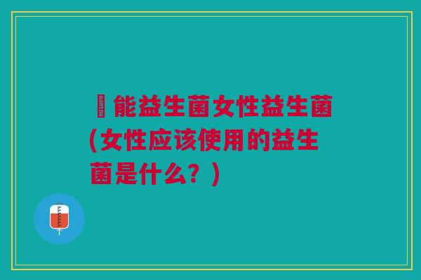 箘能益生菌女性益生菌(女性应该使用的益生菌是什么?)