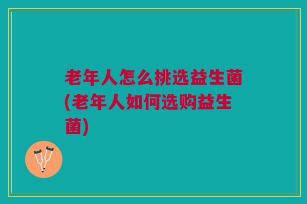 老年人怎么挑选益生菌(老年人如何选购益生菌)