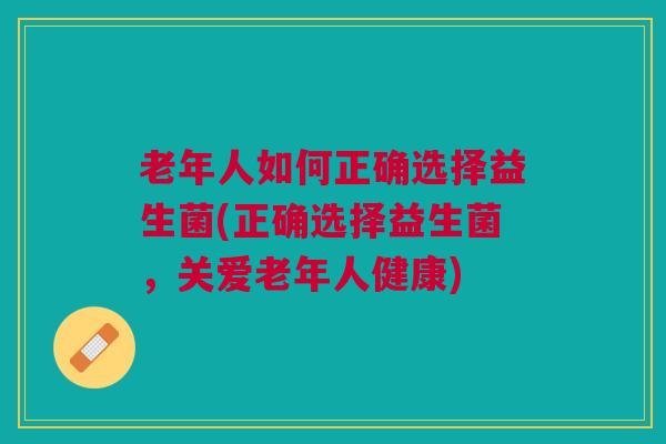 老年人如何正确选择益生菌(正确选择益生菌,关爱老年人健康)