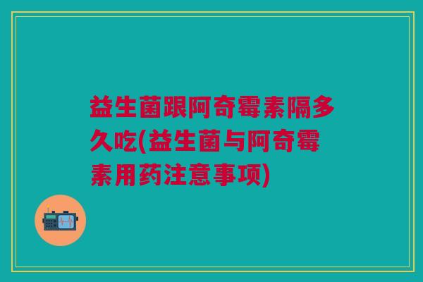 益生菌跟阿奇霉素隔多久吃(益生菌与阿奇霉素用药注意事项)