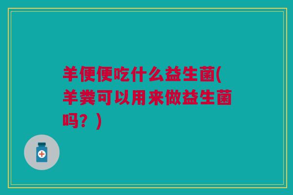 羊便便吃什么益生菌(羊粪可以用来做益生菌吗?)