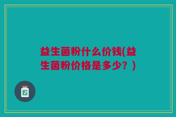 益生菌粉什么价钱(益生菌粉价格是多少?)