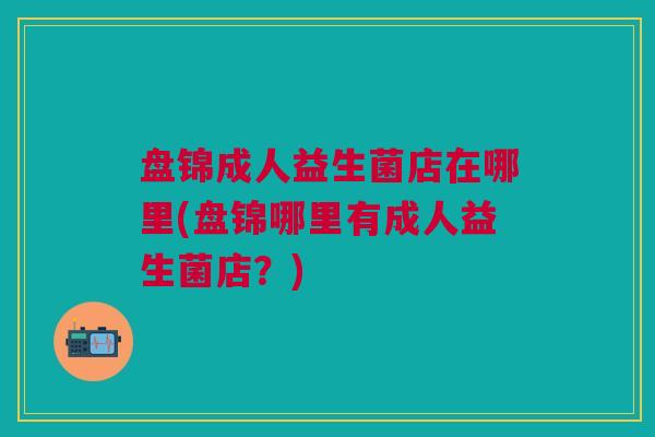 盘锦成人益生菌店在哪里(盘锦哪里有成人益生菌店？)