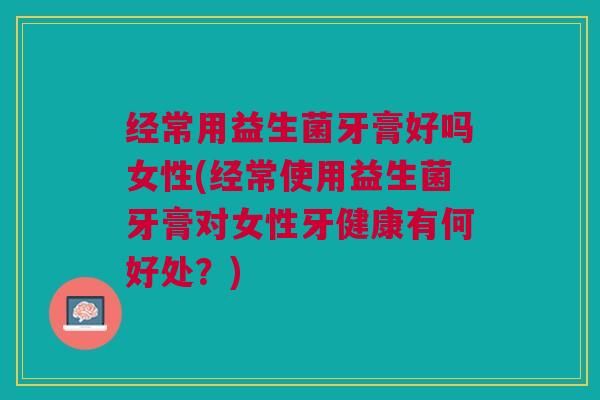 经常用益生菌牙膏好吗女性(经常使用益生菌牙膏对女性牙健康有何好处?) 经常用益生菌牙膏好吗女性(经常使用益生菌牙膏对女性牙健康有何好处?)