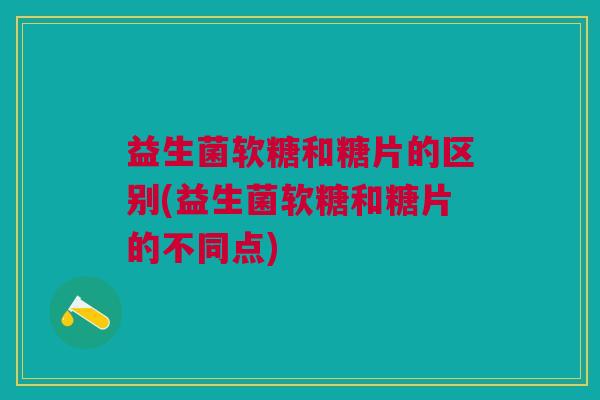 益生菌软糖和糖片的区别(益生菌软糖和糖片的不同点) 益生菌软糖和糖片的区别(益生菌软糖和糖片的不同点)