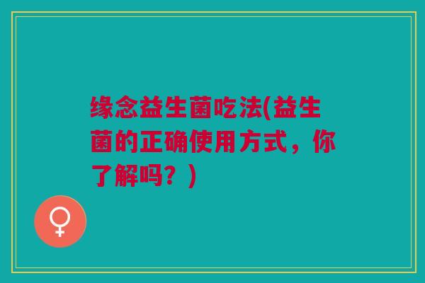 缘念益生菌吃法(益生菌的正确使用方式,你了解吗?)