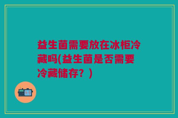 益生菌需要放在冰柜冷藏吗(益生菌是否需要冷藏储存?)