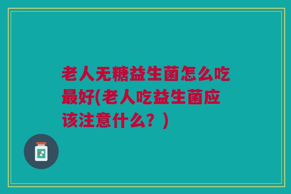 老人无糖益生菌怎么吃最好(老人吃益生菌应该注意什么?)