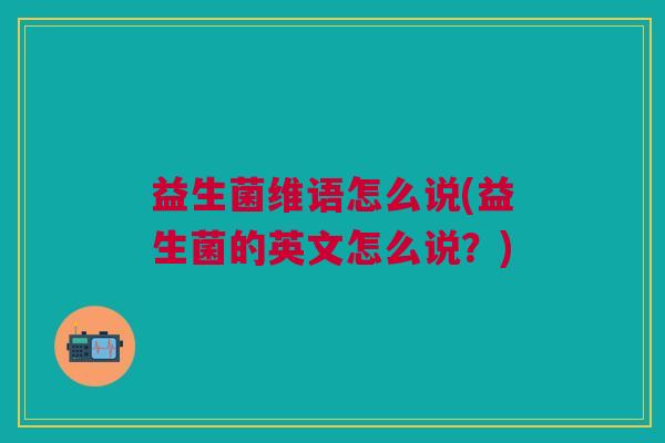 益生菌维语怎么说(益生菌的英文怎么说?) 益生菌维语怎么说(益生菌的英文怎么说?)