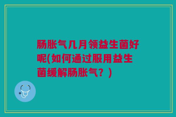肠胀气几月领益生菌好呢(如何通过服用益生菌缓解肠胀气?)