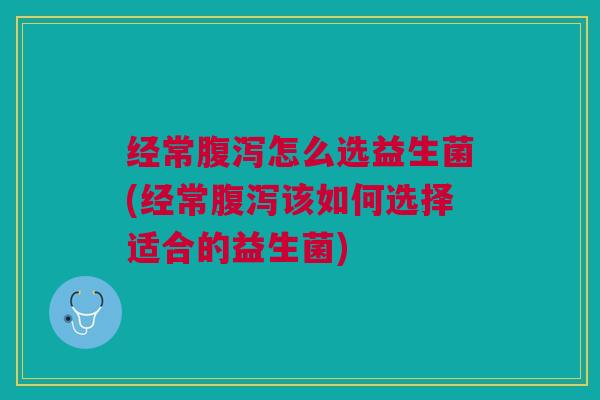 经常腹泻怎么选益生菌(经常腹泻该如何选择适合的益生菌)