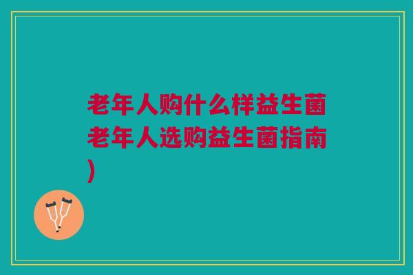老年人购什么样益生菌老年人选购益生菌指南)