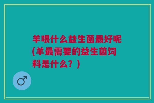 羊喂什么益生菌好呢(羊需要的益生菌饲料是什么?) 羊喂什么益生菌好呢(羊需要的益生菌饲料是什么?)