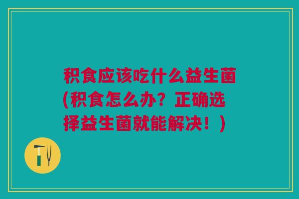 积食应该吃什么益生菌(积食怎么办?正确选择益生菌就能解决!)