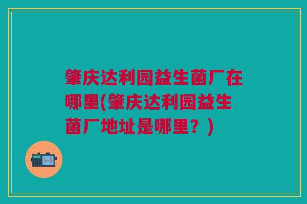 肇庆达利园益生菌厂在哪里(肇庆达利园益生菌厂地址是哪里?)