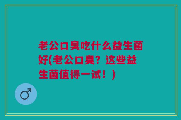 老公口臭吃什么益生菌好(老公口臭?这些益生菌值得一试!)