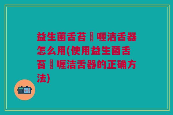 益生菌舌苔啫喱洁舌器怎么用(使用益生菌舌苔啫喱洁舌器的正确方法)