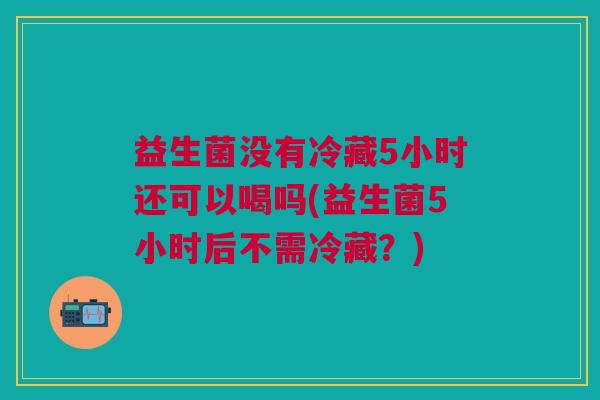 益生菌没有冷藏5小时还可以喝吗(益生菌5小时后不需冷藏?) 益生菌没有冷藏5小时还可以喝吗(益生菌5小时后不需冷藏?)