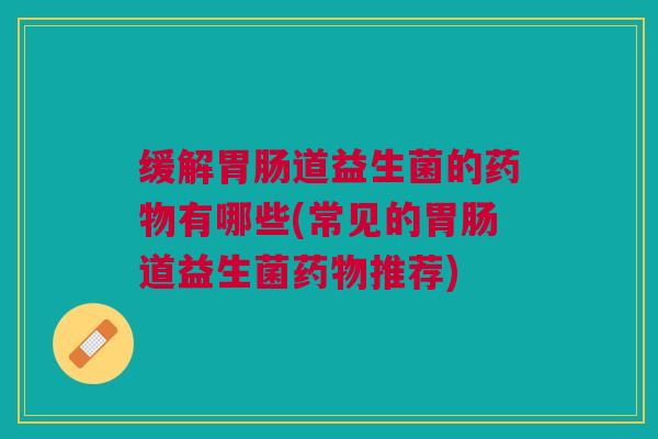 缓解胃肠道益生菌的药物有哪些(常见的胃肠道益生菌药物推荐)