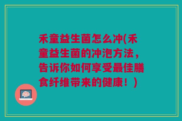 禾童益生菌怎么冲(禾童益生菌的冲泡方法,告诉你如何享受最佳膳食纤维带来的健康!)