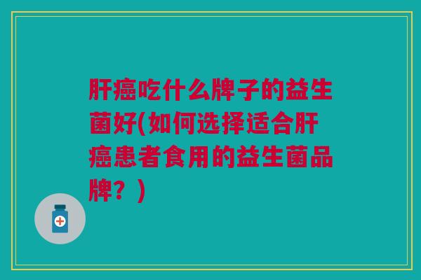肝癌吃什么牌子的益生菌好(如何选择适合肝癌患者食用的益生菌品牌?)