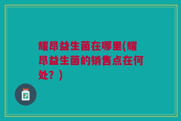 耀昂益生菌在哪里(耀昂益生菌的销售点在何处?) 耀昂益生菌在哪里(耀昂益生菌的销售点在何处?)