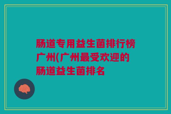 肠道专用益生菌排行榜广州(广州最受欢迎的肠道益生菌排名