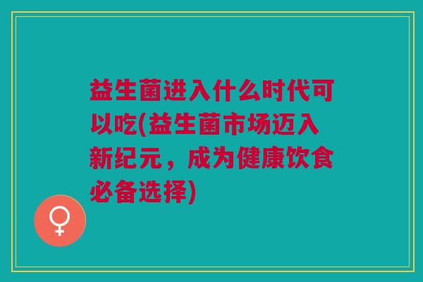 益生菌进入什么时代可以吃(益生菌市场迈入新纪元,成为健康饮食必备选择) 益生菌进入什么时代可以吃(益生菌市场迈入新纪元,成为健康饮食必备选择)