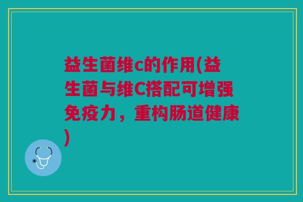 益生菌维c的作用(益生菌与维C搭配可增强免疫力,重构肠道健康)