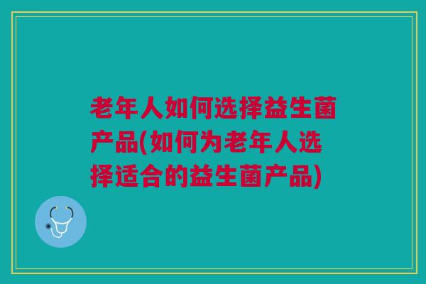 老年人如何选择益生菌产品(如何为老年人选择适合的益生菌产品)