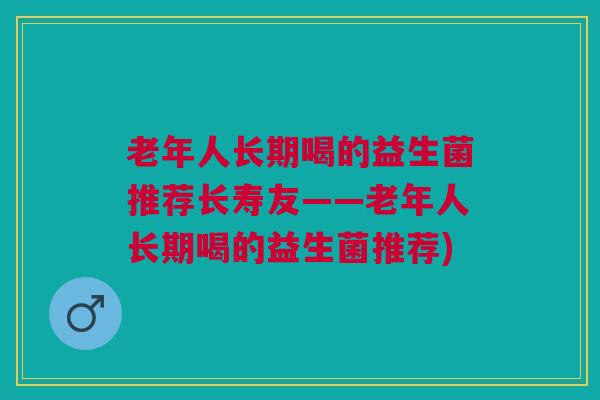 老年人长期喝的益生菌推荐长寿友——老年人长期喝的益生菌推荐)